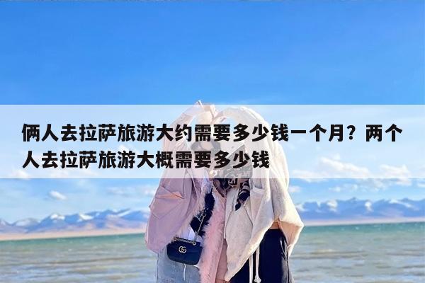 俩人去拉萨旅游大约需要多少钱一个月？两个人去拉萨旅游大概需要多少钱