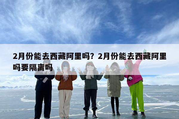 2月份能去西藏阿里吗？2月份能去西藏阿里吗要隔离吗