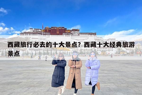 西藏旅行必去的十大景点？西藏十大经典旅游景点