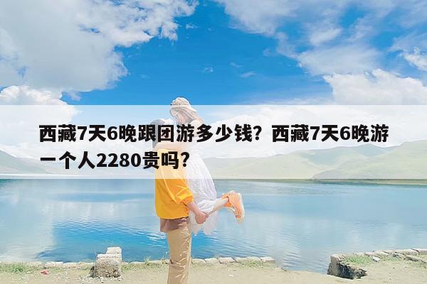 西藏7天6晚跟团游多少钱？西藏7天6晚游一个人2280贵吗?