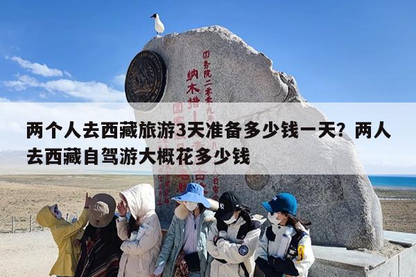 两个人去西藏旅游3天准备多少钱一天？两人去西藏自驾游大概花多少钱