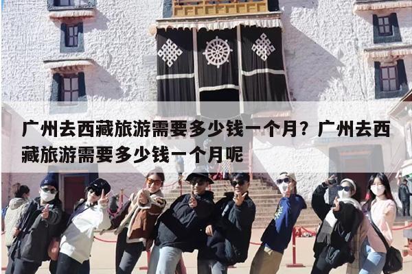 广州去西藏旅游需要多少钱一个月？广州去西藏旅游需要多少钱一个月呢