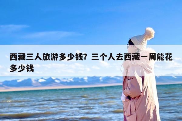 西藏三人旅游多少钱？三个人去西藏一周能花多少钱