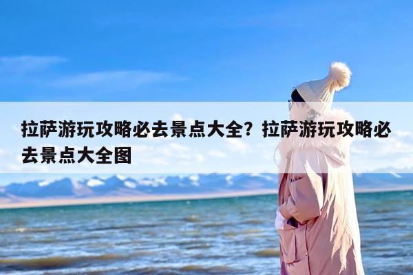 拉萨游玩攻略必去景点大全？拉萨游玩攻略必去景点大全图