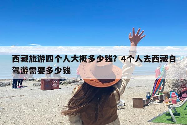 西藏旅游四个人大概多少钱？4个人去西藏自驾游需要多少钱