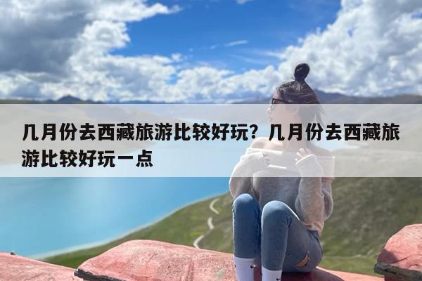 几月份去西藏旅游比较好玩？几月份去西藏旅游比较好玩一点