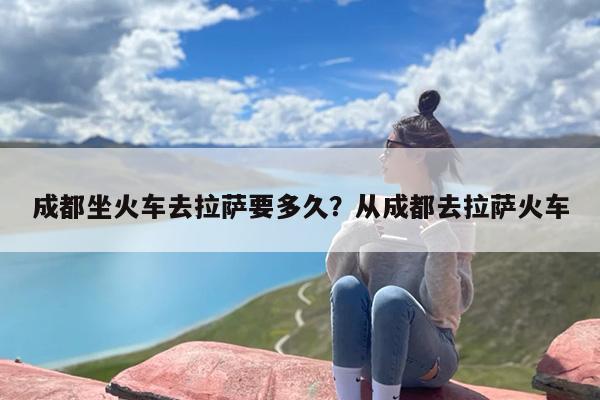 成都坐火车去拉萨要多久？从成都去拉萨火车