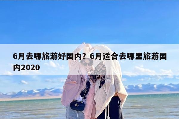 6月去哪旅游好国内？6月适合去哪里旅游国内2020