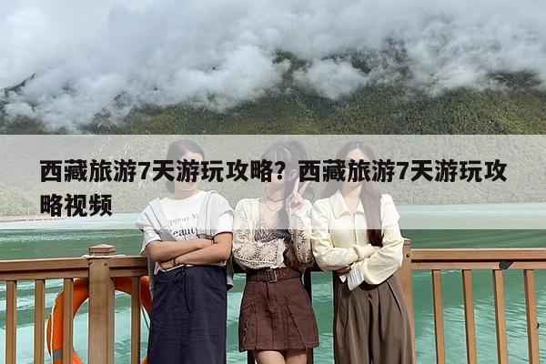 西藏旅游7天游玩攻略？西藏旅游7天游玩攻略视频