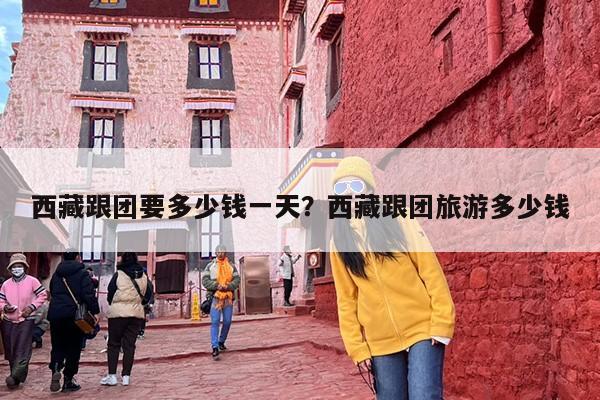 西藏跟团要多少钱一天？西藏跟团旅游多少钱