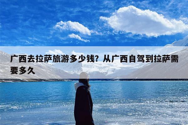 广西去拉萨旅游多少钱？从广西自驾到拉萨需要多久