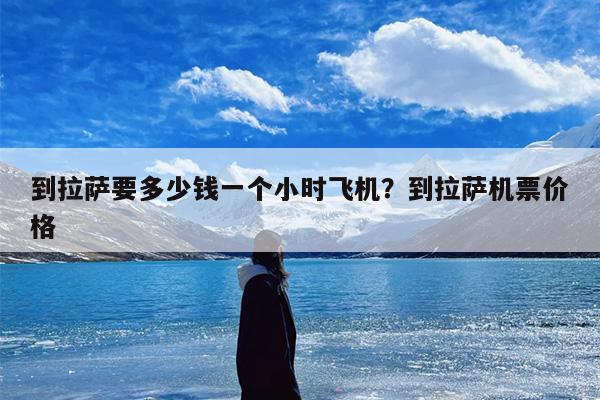 到拉萨要多少钱一个小时飞机？到拉萨机票价格
