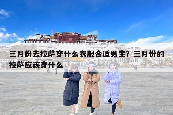 三月份去拉萨穿什么衣服合适男生？三月份的拉萨应该穿什么