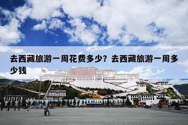 去西藏旅游一周花费多少？去西藏旅游一周多少钱
