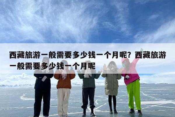 西藏旅游一般需要多少钱一个月呢？西藏旅游一般需要多少钱一个月呢