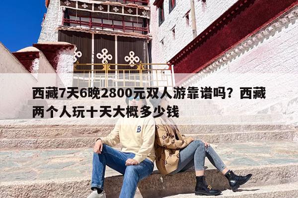 西藏7天6晚2800元双人游靠谱吗？西藏两个人玩十天大概多少钱