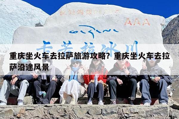 重庆坐火车去拉萨旅游攻略？重庆坐火车去拉萨沿途风景
