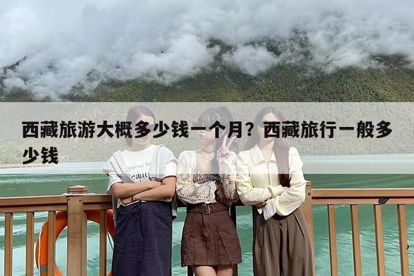 西藏旅游大概多少钱一个月？西藏旅行一般多少钱