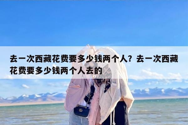 去一次西藏花费要多少钱两个人？去一次西藏花费要多少钱两个人去的