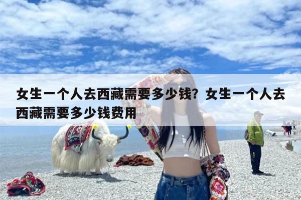 女生一个人去西藏需要多少钱？女生一个人去西藏需要多少钱费用