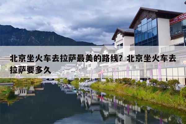 北京坐火车去拉萨最美的路线？北京坐火车去拉萨要多久