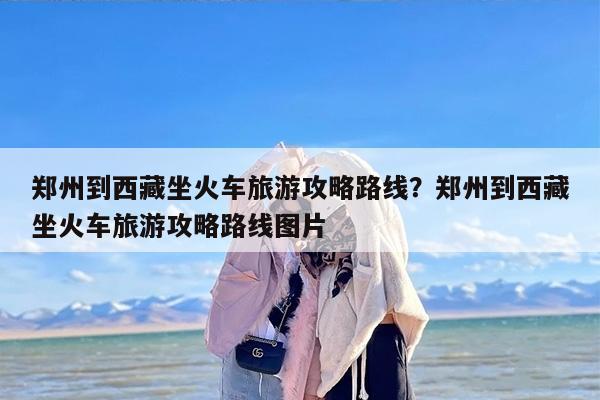 郑州到西藏坐火车旅游攻略路线？郑州到西藏坐火车旅游攻略路线图片