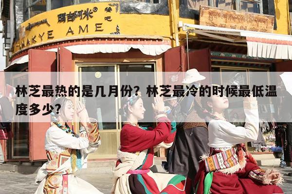 林芝最热的是几月份？林芝最冷的时候最低温度多少?