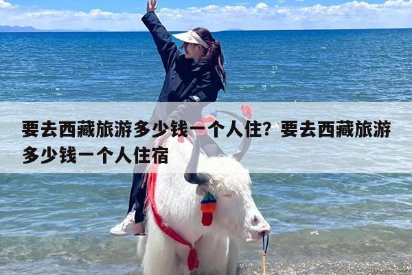 要去西藏旅游多少钱一个人住？要去西藏旅游多少钱一个人住宿