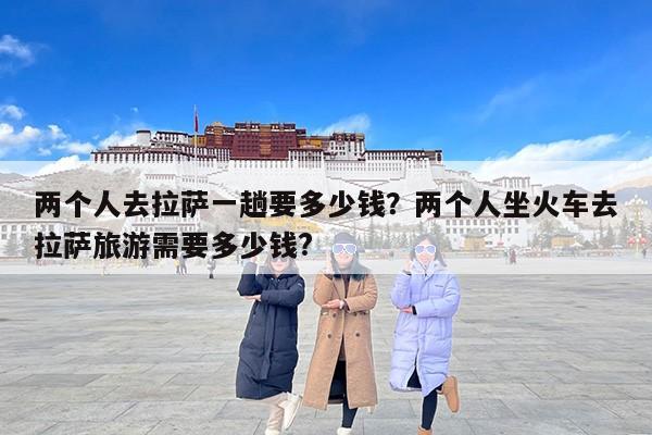 两个人去拉萨一趟要多少钱？两个人坐火车去拉萨旅游需要多少钱?