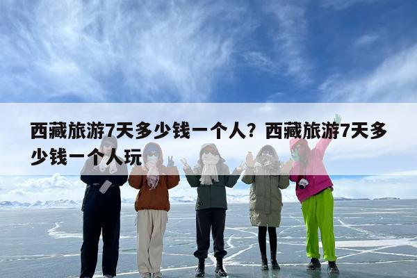 西藏旅游7天多少钱一个人？西藏旅游7天多少钱一个人玩