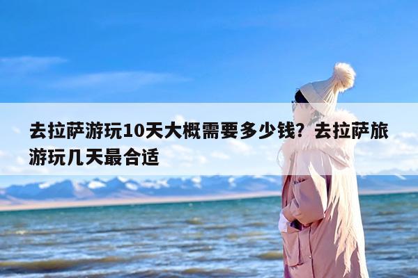 去拉萨游玩10天大概需要多少钱？去拉萨旅游玩几天最合适
