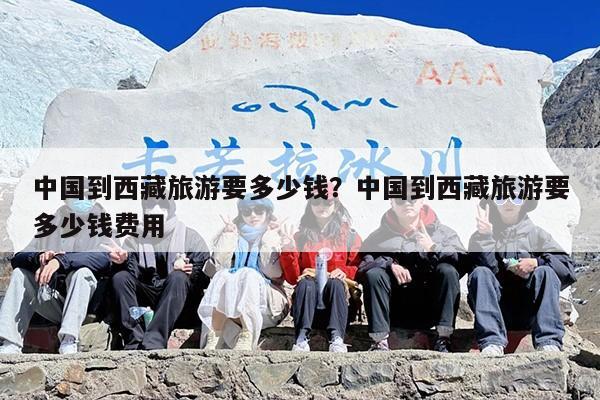 中国到西藏旅游要多少钱？中国到西藏旅游要多少钱费用