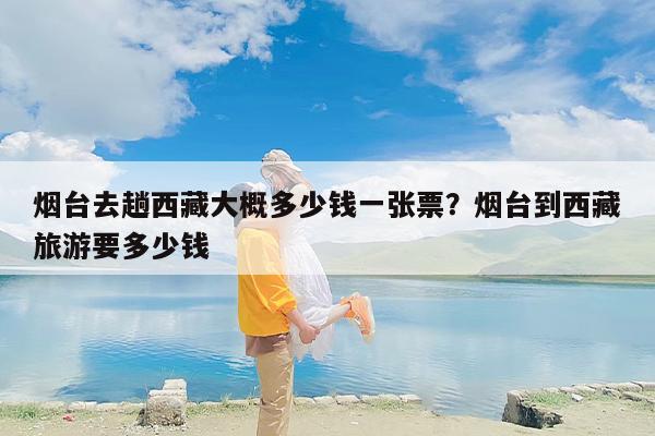 烟台去趟西藏大概多少钱一张票？烟台到西藏旅游要多少钱