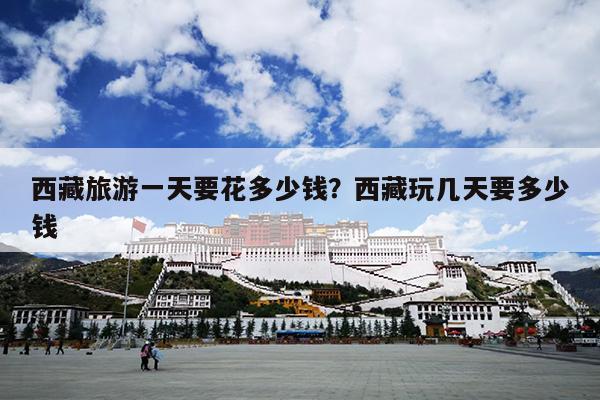 西藏旅游一天要花多少钱？西藏玩几天要多少钱