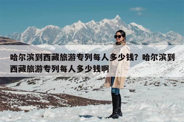 哈尔滨到西藏旅游专列每人多少钱？哈尔滨到西藏旅游专列每人多少钱啊