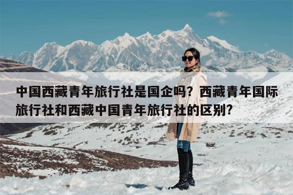 中国西藏青年旅行社是国企吗？西藏青年国际旅行社和西藏中国青年旅行社的区别?