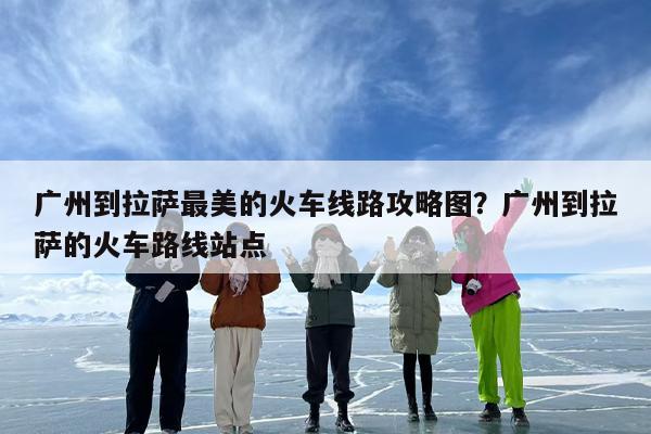 广州到拉萨最美的火车线路攻略图？广州到拉萨的火车路线站点