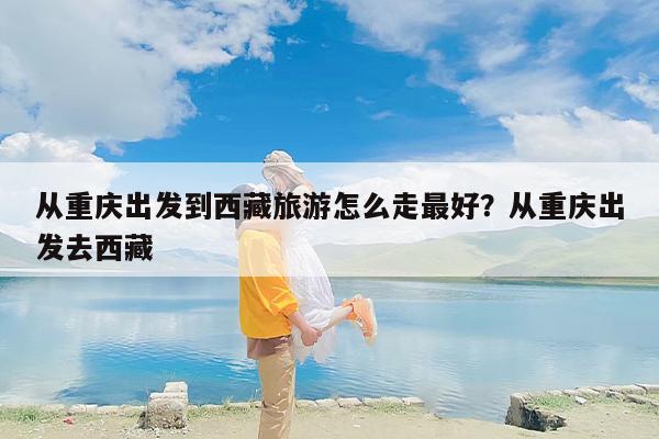 从重庆出发到西藏旅游怎么走最好？从重庆出发去西藏