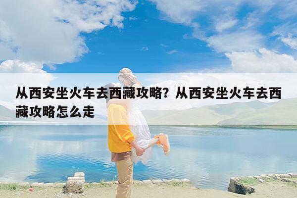 从西安坐火车去西藏攻略？从西安坐火车去西藏攻略怎么走
