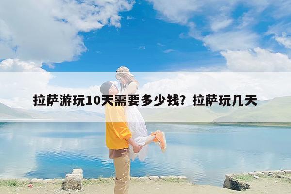 拉萨游玩10天需要多少钱？拉萨玩几天