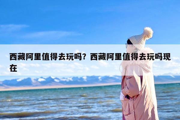 西藏阿里值得去玩吗?西藏阿里值得去玩吗现在 西藏阿里值得去玩吗?西藏阿里值得去玩吗现在