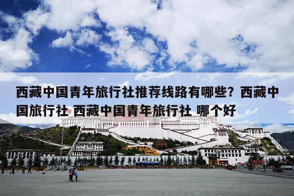 西藏中国青年旅行社推荐线路有哪些？西藏中国旅行社 西藏中国青年旅行社 哪个好