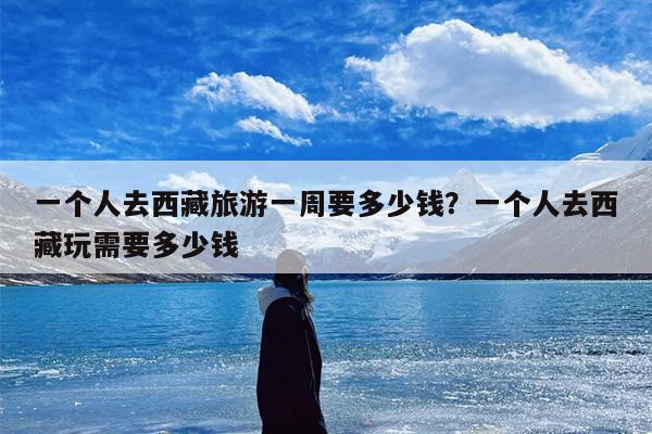 一个人去西藏旅游一周要多少钱？一个人去西藏玩需要多少钱