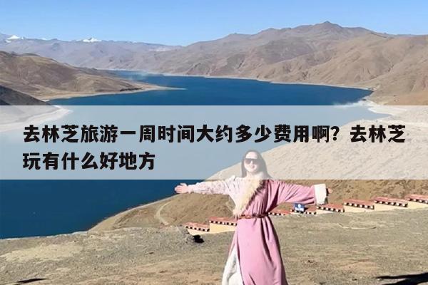 去林芝旅游一周时间大约多少费用啊？去林芝玩有什么好地方
