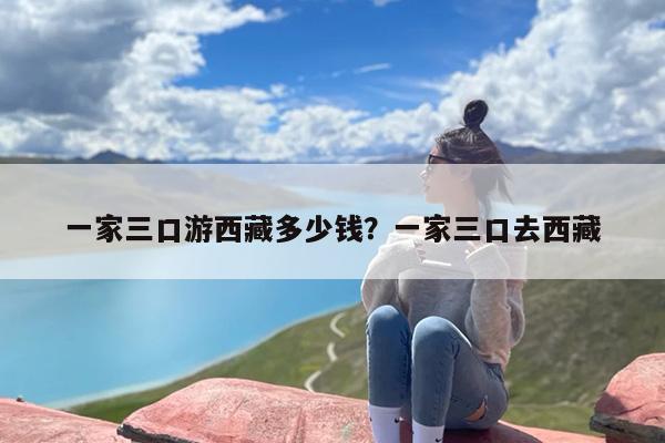 一家三口游西藏多少钱？一家三口去西藏
