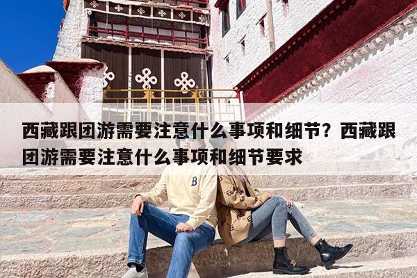 西藏跟团游需要注意什么事项和细节？西藏跟团游需要注意什么事项和细节要求