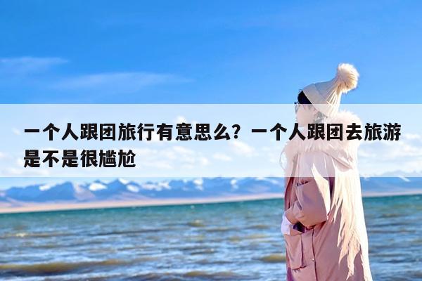 一个人跟团旅行有意思么？一个人跟团去旅游是不是很尴尬