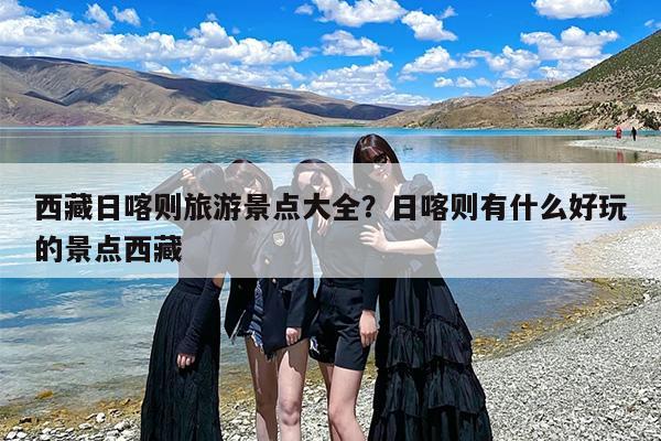西藏日喀则旅游景点大全？日喀则有什么好玩的景点西藏