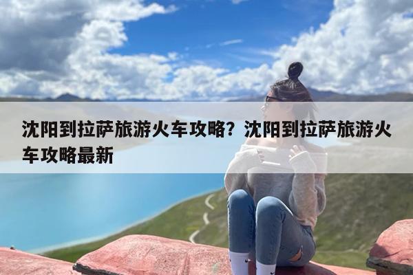 沈阳到拉萨旅游火车攻略？沈阳到拉萨旅游火车攻略最新