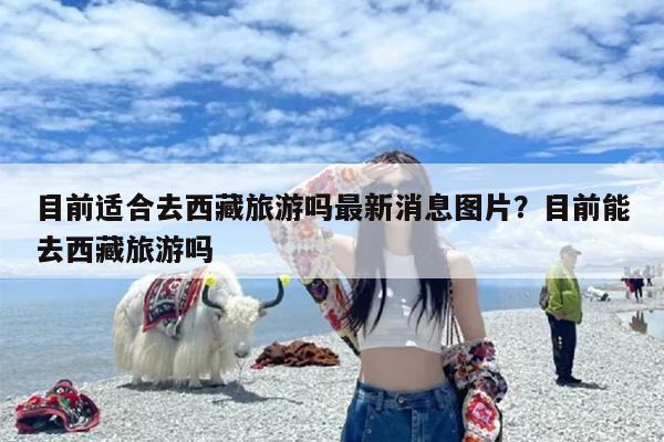 目前适合去西藏旅游吗最新消息图片？目前能去西藏旅游吗